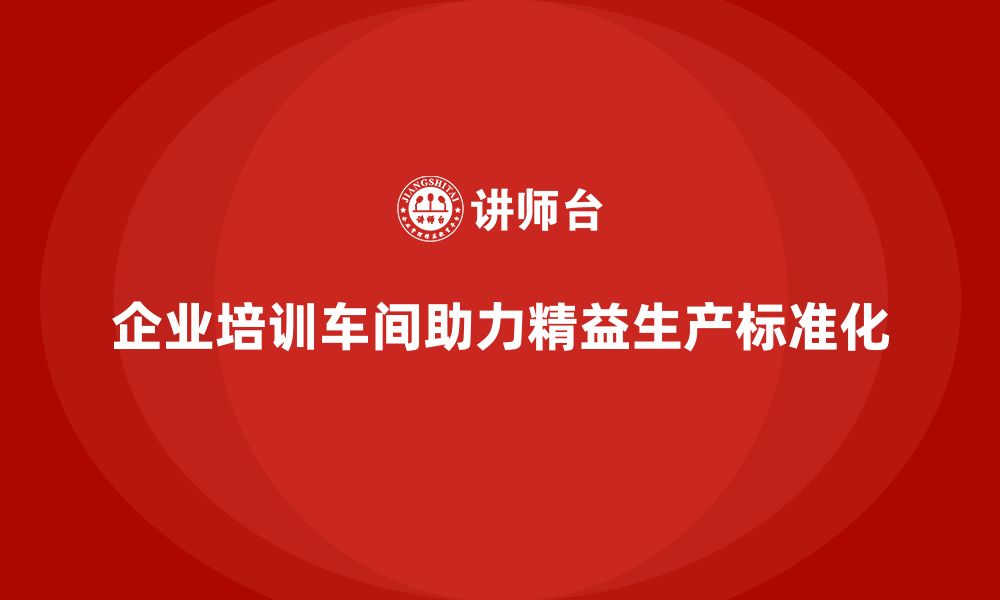 文章企业培训车间精益生产管理助力生产流程标准化实施的缩略图