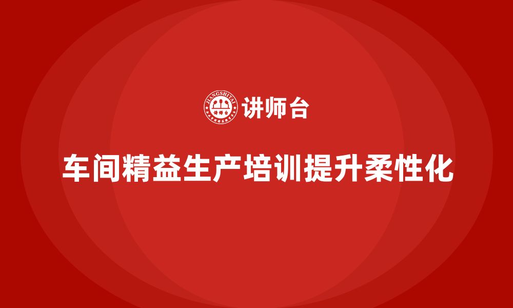 文章车间精益生产管理培训如何提升车间生产的柔性化的缩略图