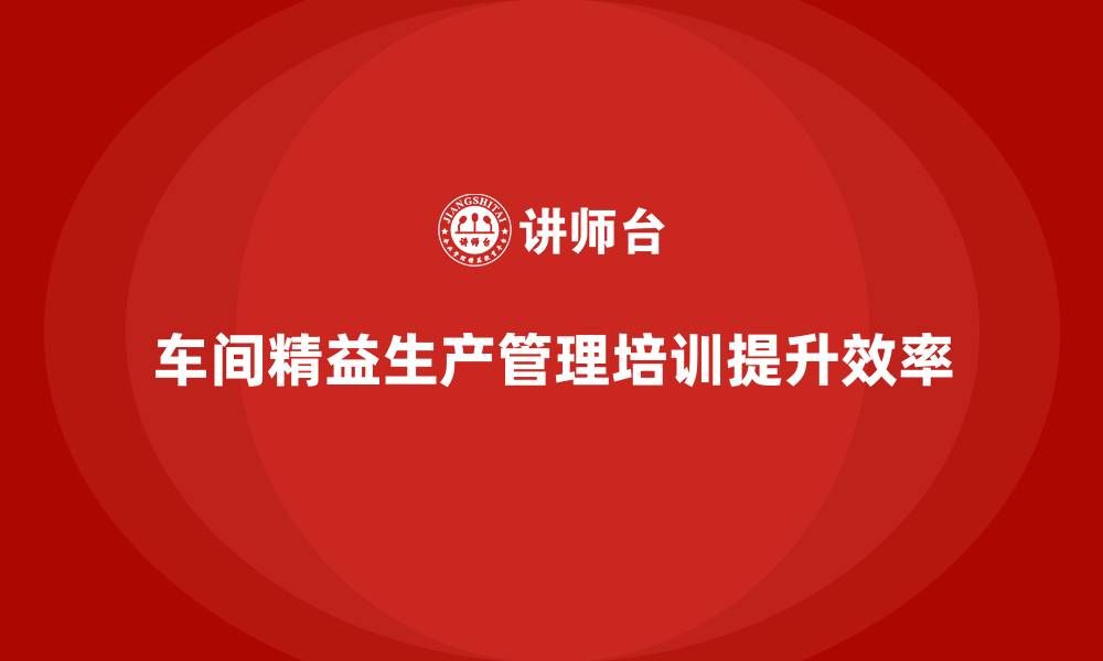 文章车间精益生产管理培训如何提升车间员工的生产技能的缩略图