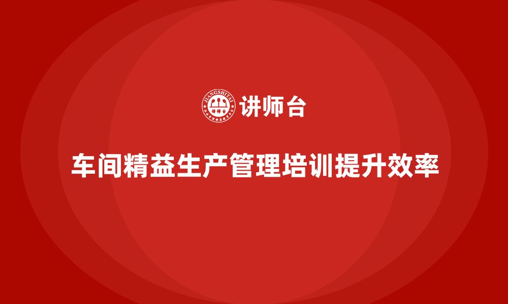 文章车间精益生产管理培训助力企业提升生产力水平的缩略图