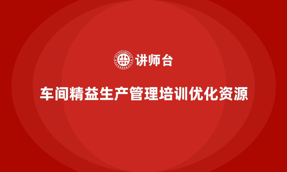 文章如何通过车间精益生产管理培训实现生产资源的最优化的缩略图