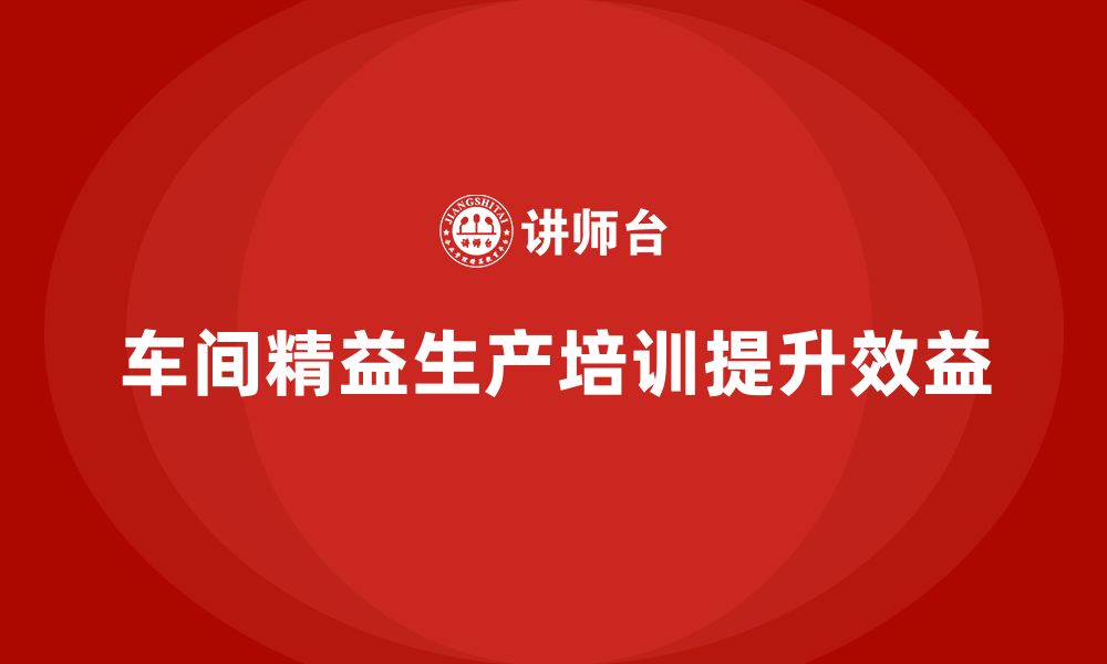 文章车间精益生产管理培训如何提高车间生产的效益的缩略图