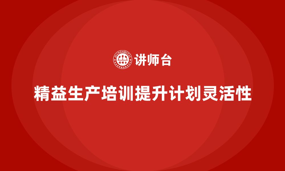 文章车间精益生产管理培训如何提升生产计划的灵活性的缩略图