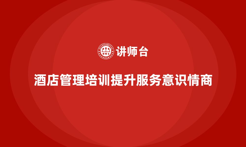 文章酒店管理培训如何帮助提升员工的服务意识和情商？的缩略图