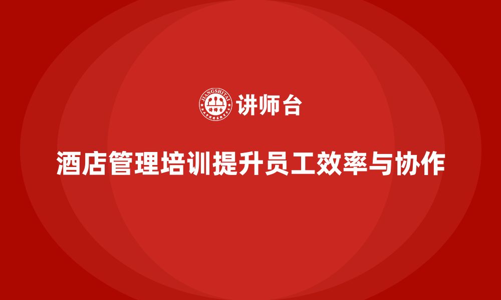 文章酒店管理培训如何提升员工的工作效率与团队协作能力？的缩略图