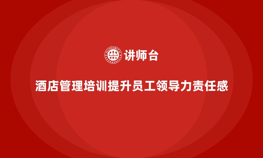 文章酒店管理培训如何帮助酒店提升员工的领导力与责任感？的缩略图