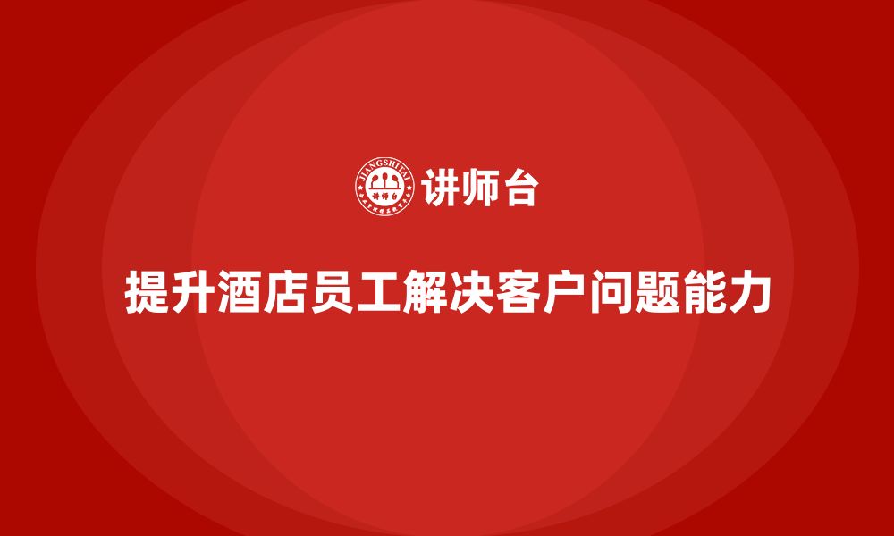 文章酒店管理培训课程：如何提升员工的客户问题解决能力？的缩略图