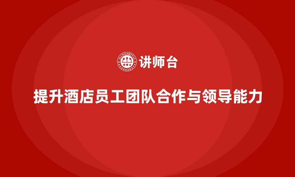 文章酒店管理培训：如何提升员工的团队合作与领导能力？的缩略图