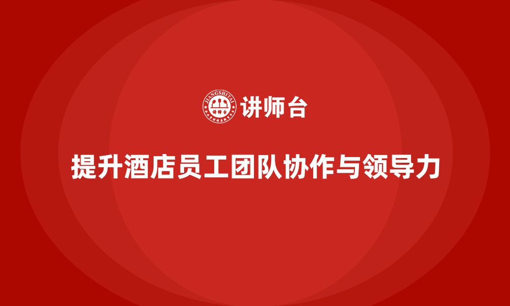 文章酒店管理培训：如何提升员工的团队协作与领导力？的缩略图