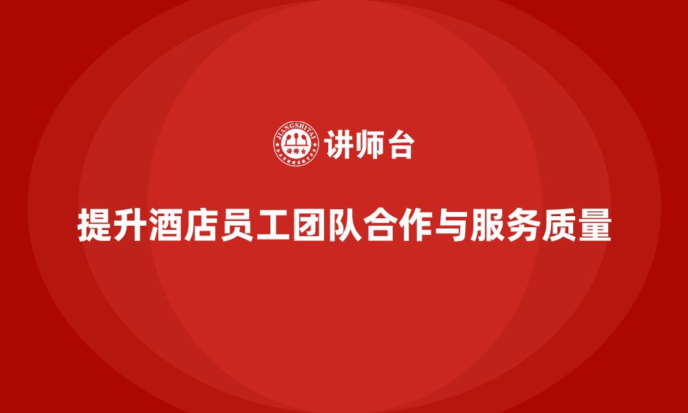 文章酒店管理培训课程：如何提升员工的团队合作与服务质量？的缩略图