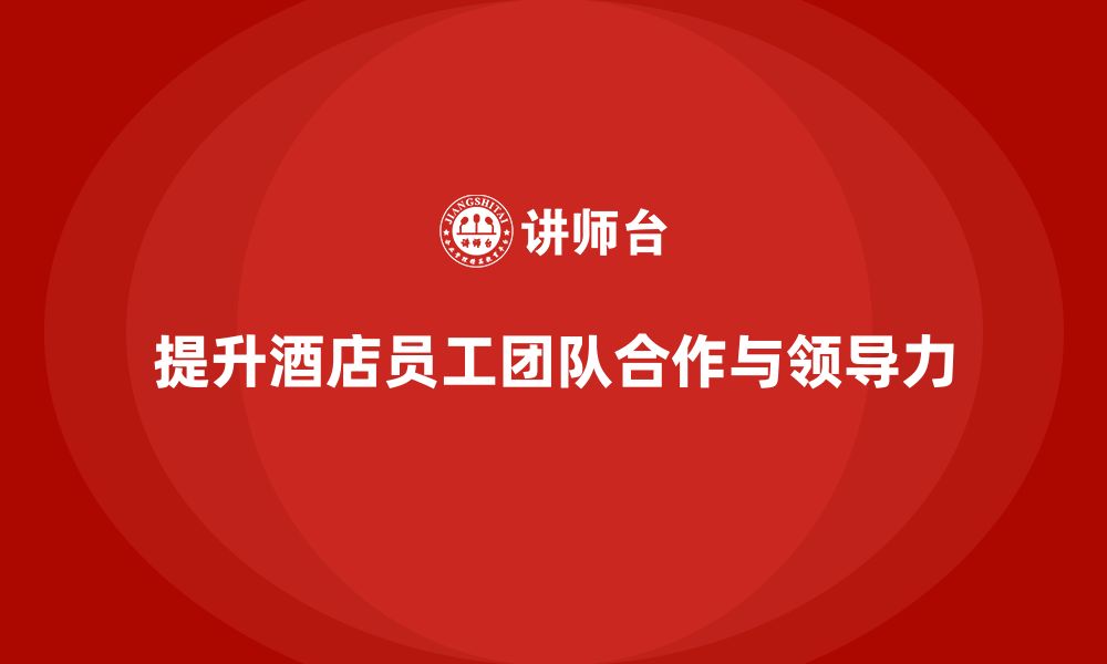 文章酒店管理培训课程：如何提升员工的团队合作与领导力？的缩略图