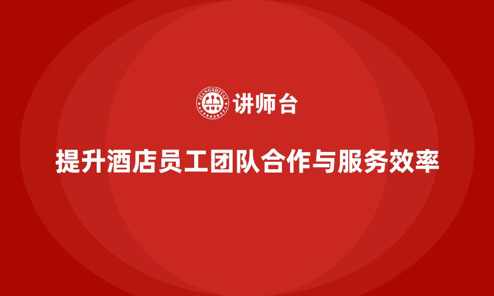 文章酒店管理培训课程：如何提升员工的团队合作与服务效率？的缩略图