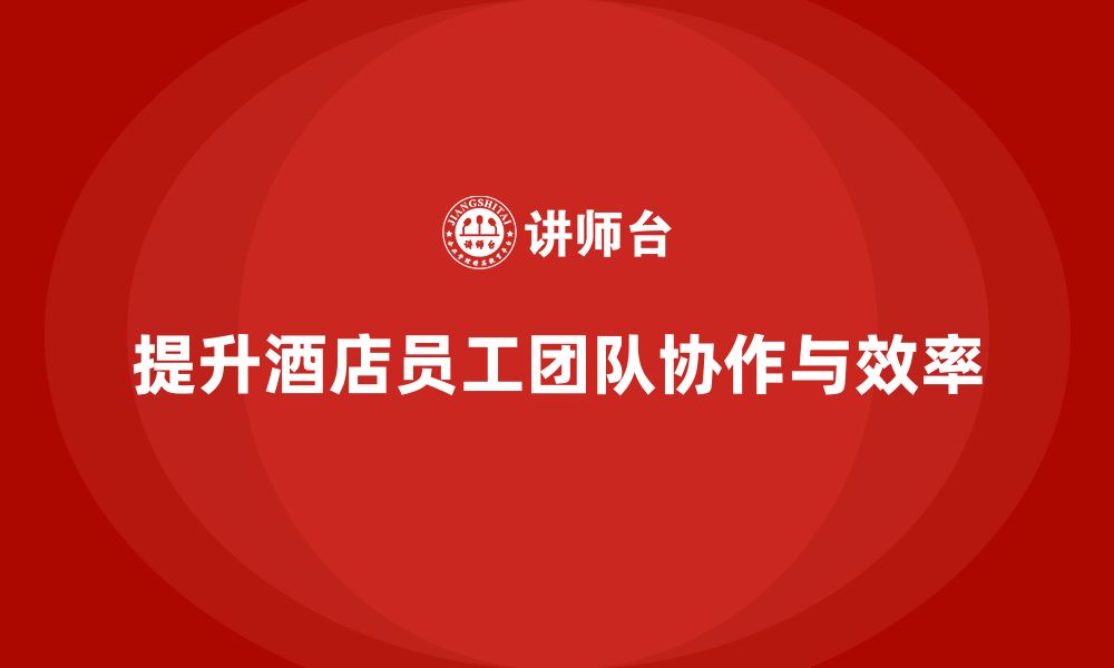 文章酒店管理培训课程：如何提升员工的团队协作与工作效率？的缩略图