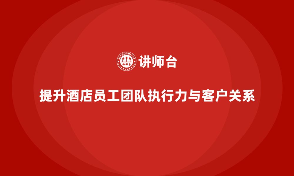 文章酒店员工培训：如何提升员工的团队执行力与客户关系？的缩略图