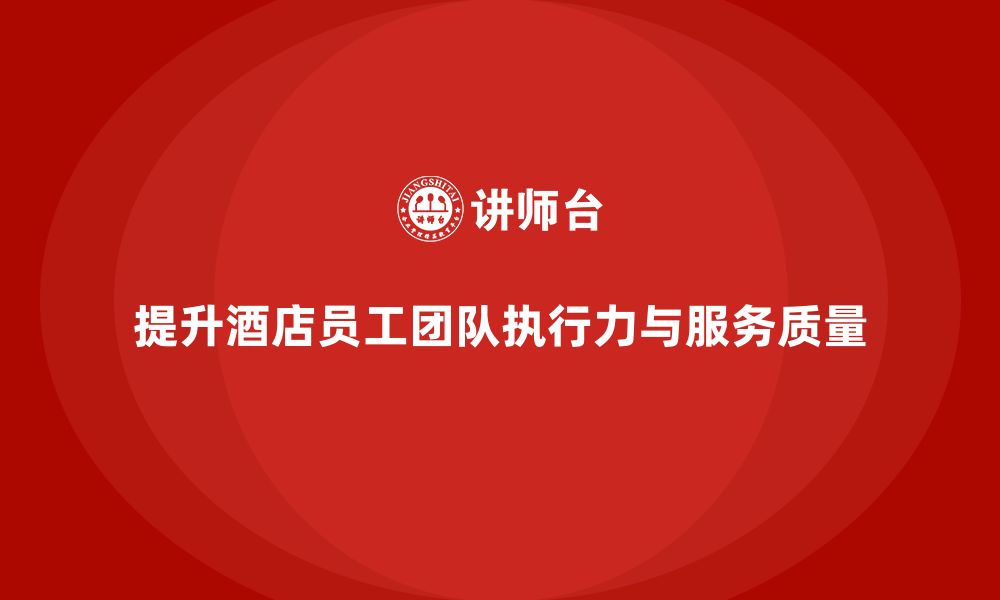 文章酒店员工培训：如何提升员工的团队执行力与服务质量？的缩略图