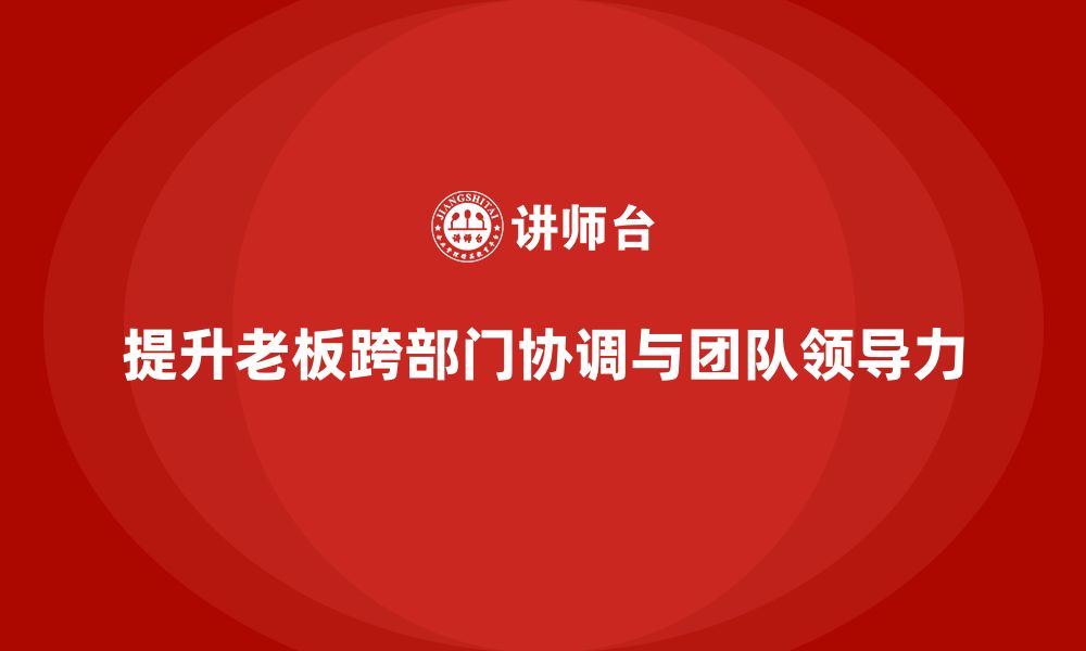 文章企业老板培训课程：提升老板的跨部门协调与团队领导力的缩略图