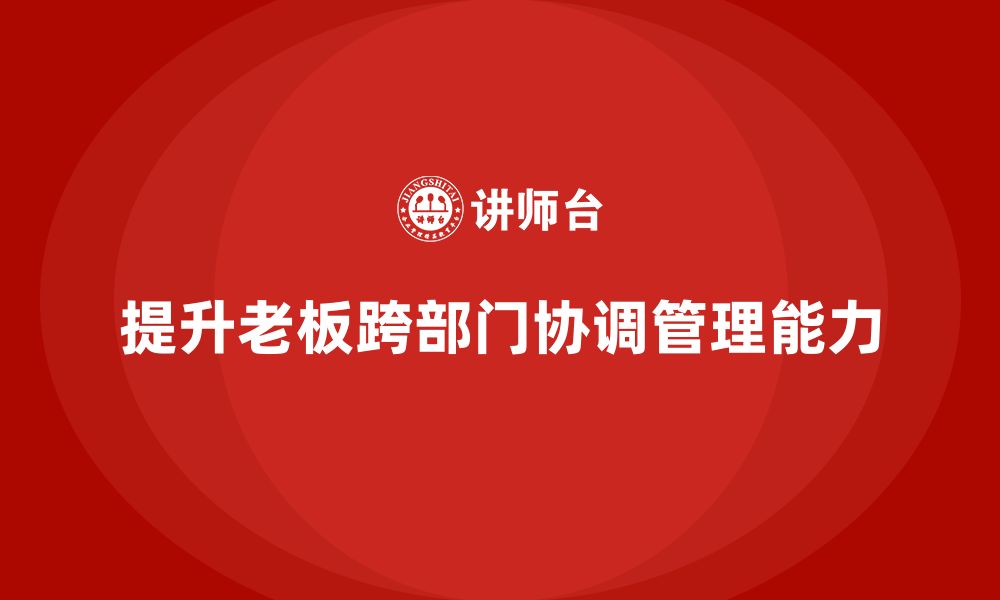 文章企业老板培训课程：如何提升老板的跨部门协调与管理能力的缩略图