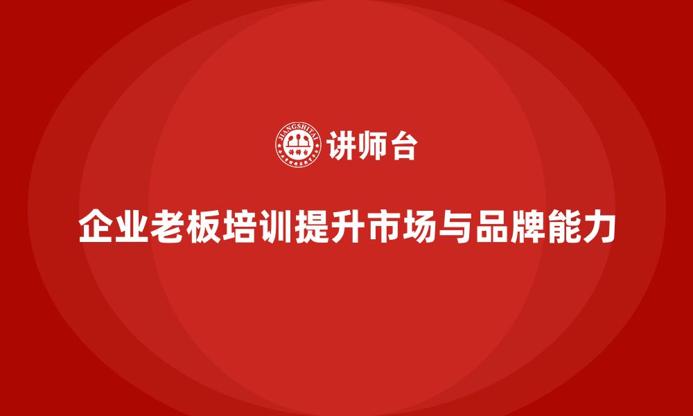 文章企业老板培训课程：如何提升老板的市场拓展与品牌打造能力的缩略图