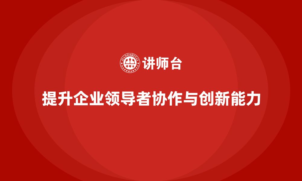 提升企业领导者协作与创新能力