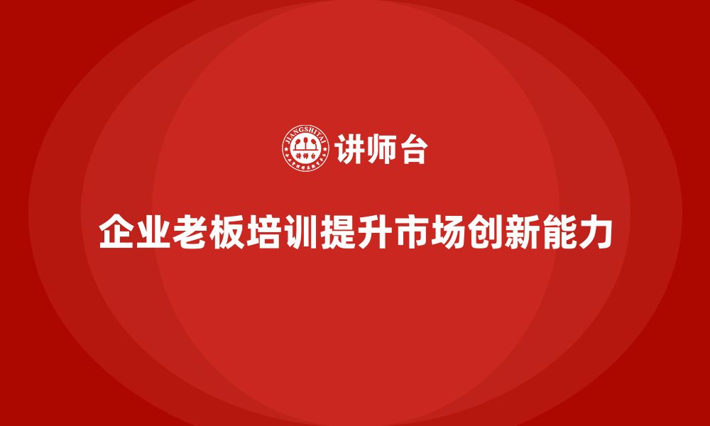 文章企业老板培训课程：如何提升老板的市场拓展与创新决策的缩略图