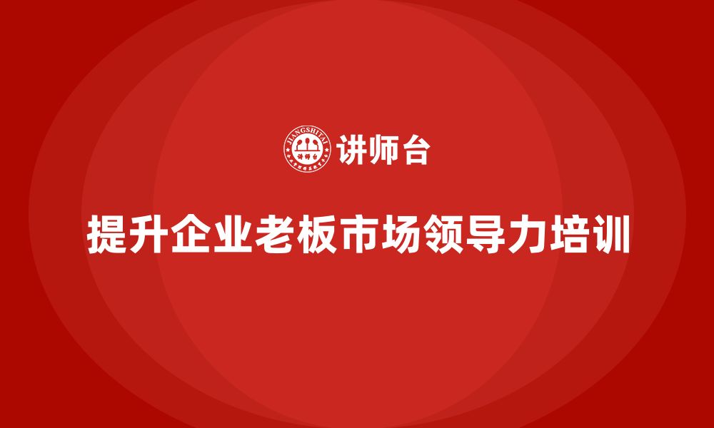 文章企业老板培训课程：如何通过培训提升老板的市场领导力的缩略图