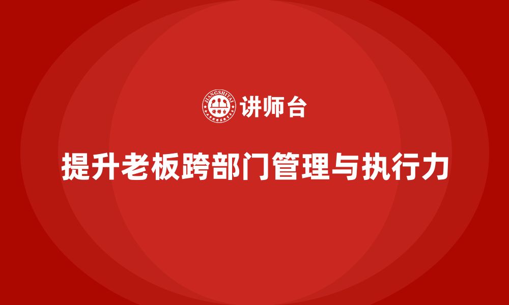 文章企业老板培训课程：如何提升老板的跨部门管理与执行力的缩略图