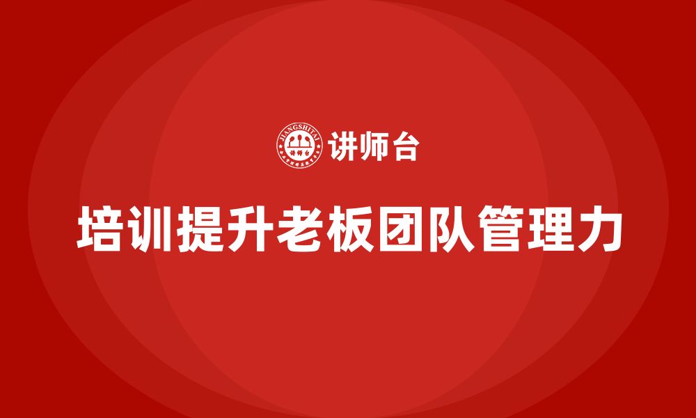 文章企业老板培训课程：如何通过培训提升老板的团队管理力的缩略图