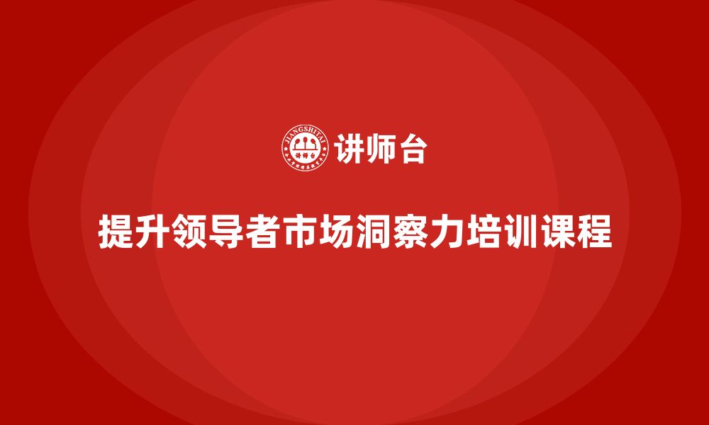 文章企业老板培训课程：如何提升领导者在市场中的洞察力的缩略图