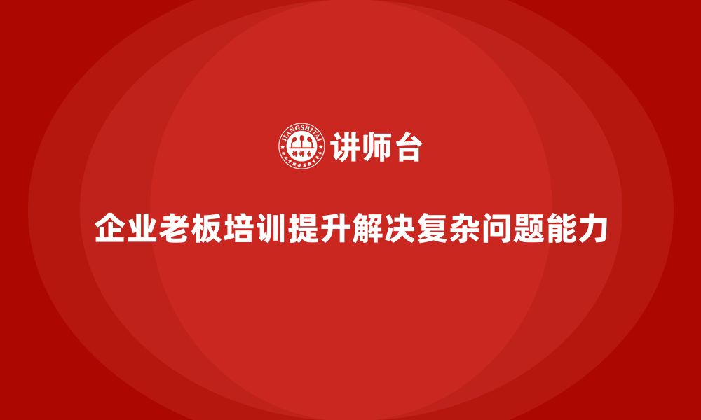 文章企业老板培训课程：如何培养企业家应对复杂问题的能力的缩略图