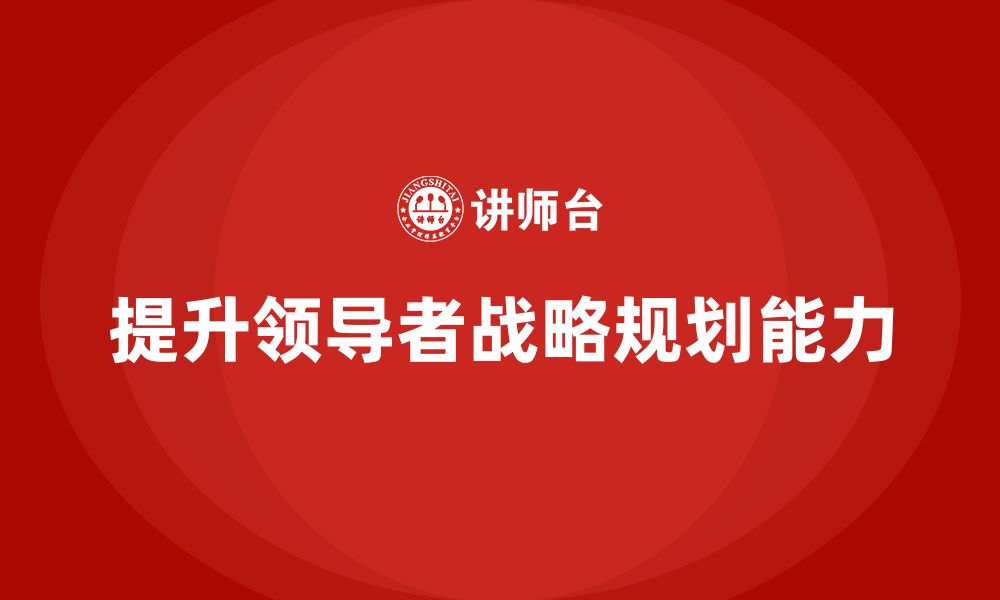 文章企业老板培训课程：如何提升领导者的战略规划能力的缩略图