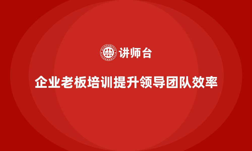 文章企业老板培训课程，打造高效领导团队的策略的缩略图