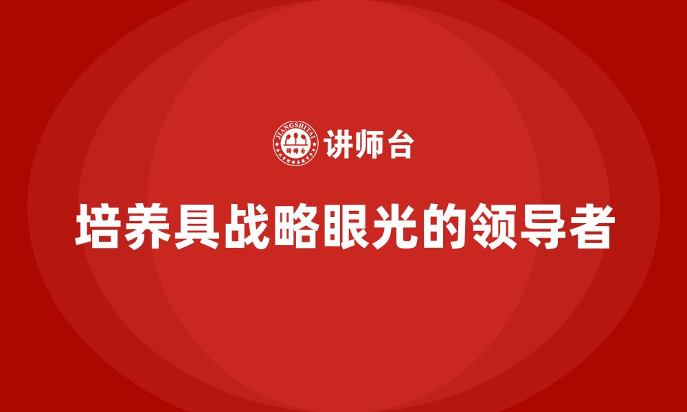 文章企业老板培训课程，如何培养具有战略眼光的领导者的缩略图