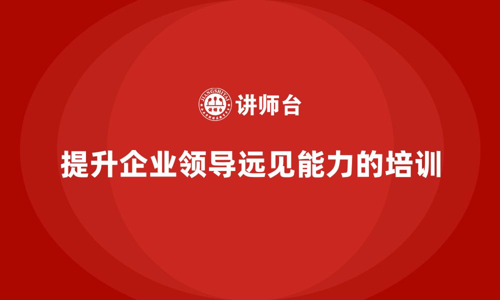 文章企业老板培训课程，如何提升企业领导的远见能力的缩略图