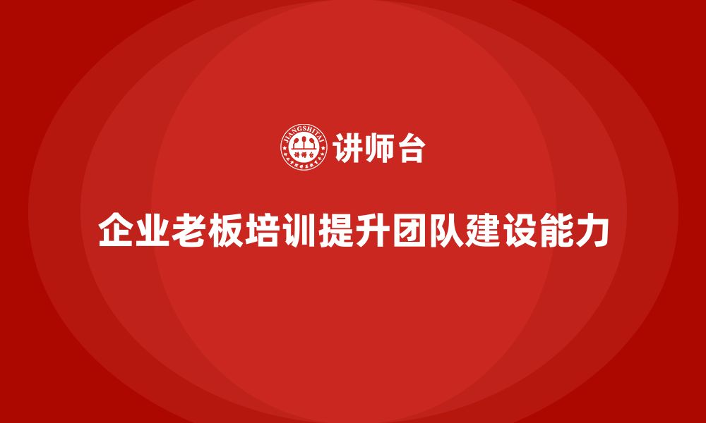 文章企业老板培训课程，提升领导者的团队建设能力的缩略图