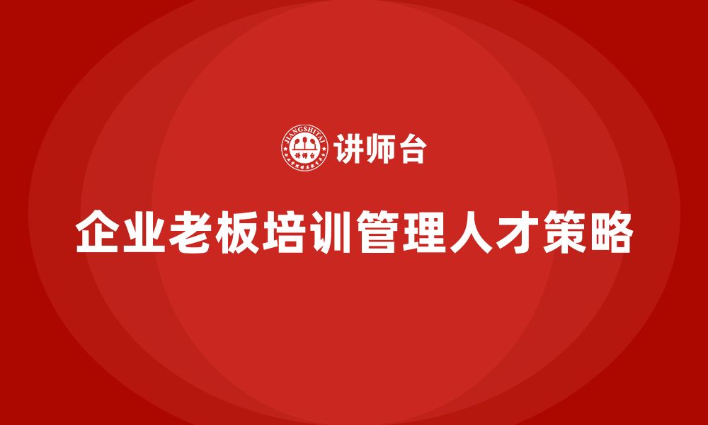 文章企业老板培训课程，如何培养出色的企业管理人才的缩略图