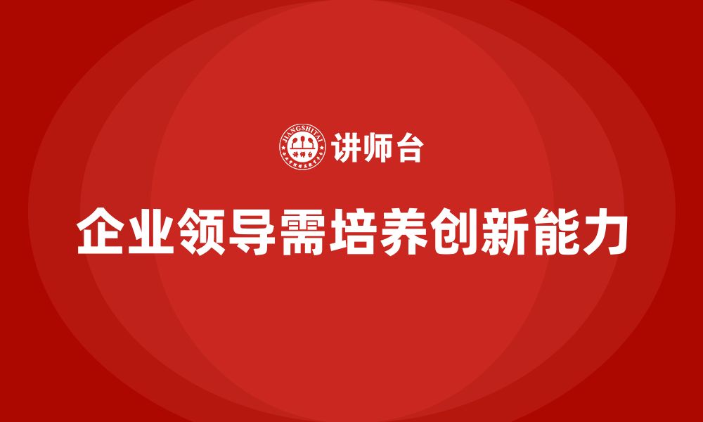 文章企业老板培训课程，如何培养企业领导的创新能力的缩略图