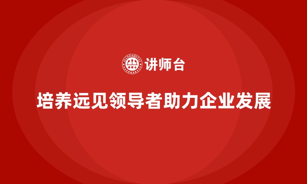 培养远见领导者助力企业发展