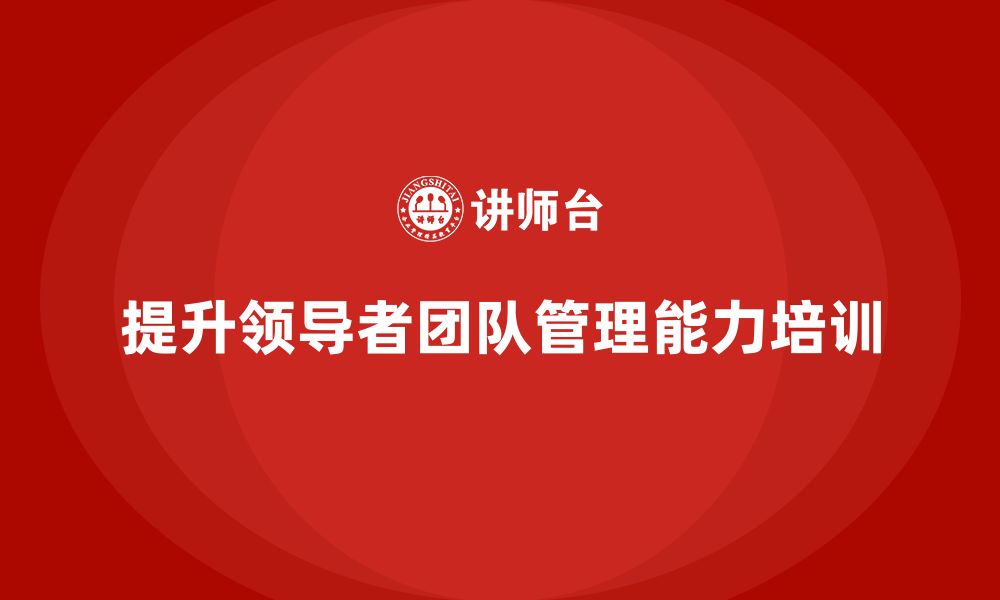 文章企业老板培训课程，如何提升领导者的团队管理能力的缩略图