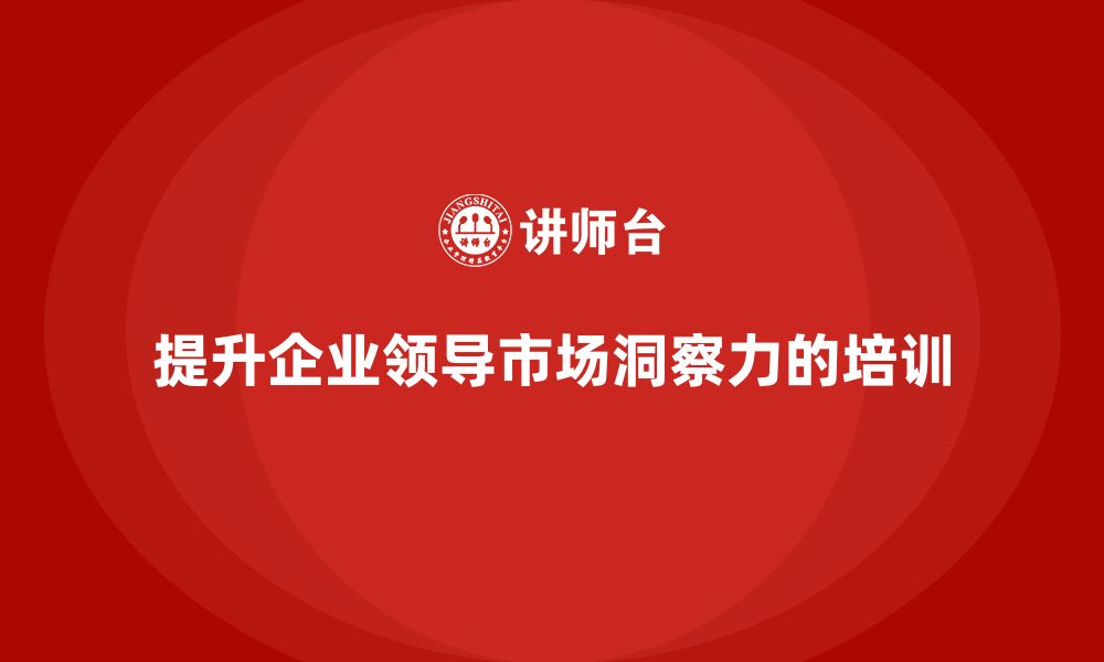 文章企业老板培训课程，提升企业领导的市场洞察力的缩略图