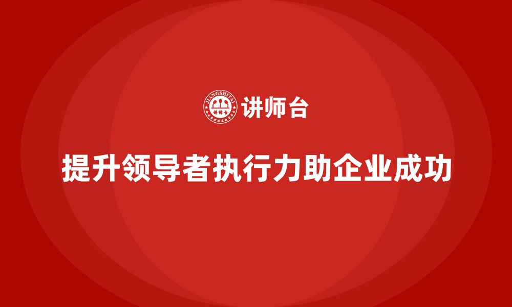 文章企业老板培训课程，如何提升领导者的执行力的缩略图