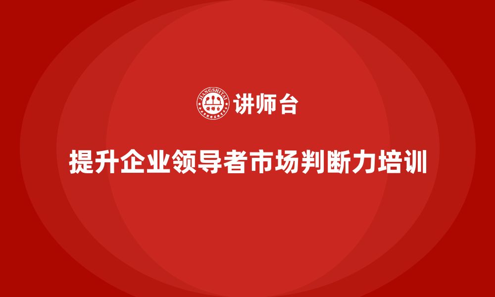 文章企业老板培训课程，如何提升领导者的市场判断力的缩略图