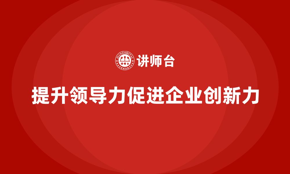 文章企业老板培训课程，如何通过领导力提高企业的创新力的缩略图