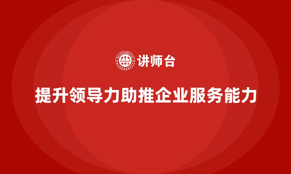 文章企业老板培训课程，如何通过领导力提升企业的服务能力的缩略图