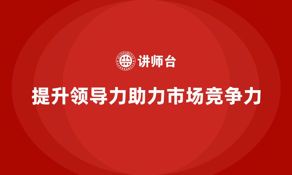 文章企业老板培训课程，如何通过领导力提升企业的市场领导地位的缩略图