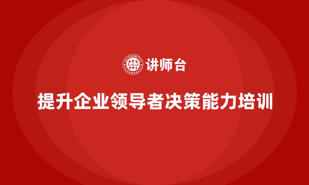 文章企业老板培训课程，如何通过培训提升领导者的决策能力的缩略图