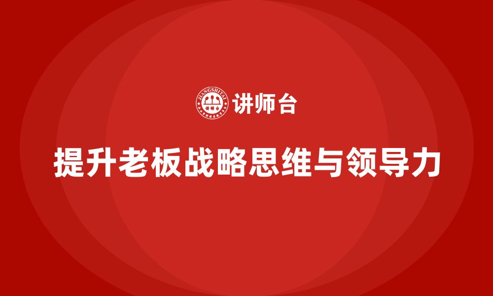 文章企业老板培训课程，如何提升老板的战略思维与领导力的缩略图