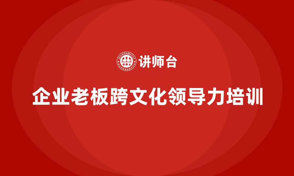 文章企业老板培训课程，如何帮助老板提升跨文化领导力的缩略图