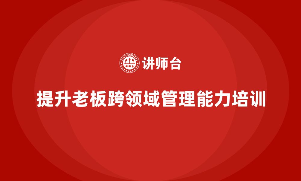 文章企业老板培训课程，如何提升老板的跨领域管理能力的缩略图