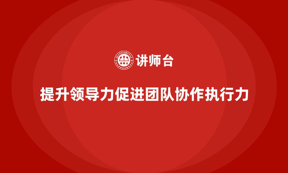 文章企业老板培训课程，如何通过领导力提升团队协作与执行力的缩略图