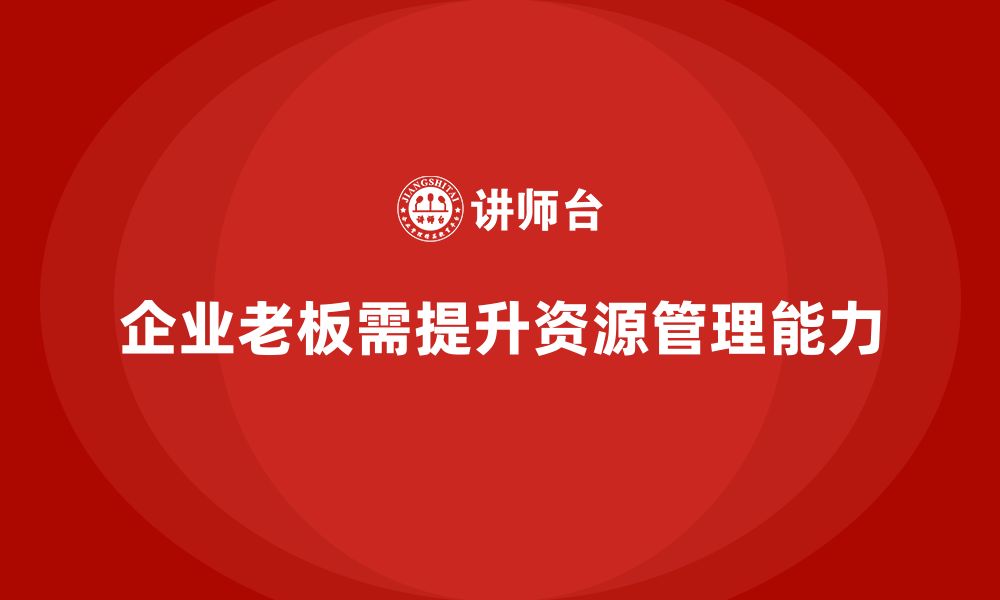 文章企业老板培训课程，如何提升老板的战略性资源管理能力的缩略图